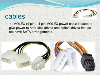  4. MOLEX (4 pin) : 4 pin MOLEX power cable is used to
give power to hard disk drives and optical drives that do
not have SATA arrangements.
cables
 