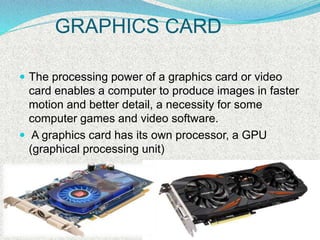 GRAPHICS CARD
 The processing power of a graphics card or video
card enables a computer to produce images in faster
motion and better detail, a necessity for some
computer games and video software.
 A graphics card has its own processor, a GPU
(graphical processing unit)
 