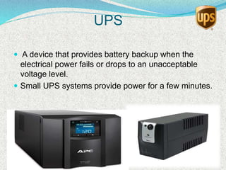 UPS
 A device that provides battery backup when the
electrical power fails or drops to an unacceptable
voltage level.
 Small UPS systems provide power for a few minutes.
 