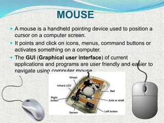 MOUSE
 A mouse is a handheld pointing device used to position a
cursor on a computer screen.
 It points and click on icons, menus, command buttons or
activates something on a computer.
 The GUI (Graphical user interface) of current
applications and programs are user friendly and easier to
navigate using computer mouse.
 