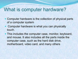 What is computer hardware?
 Computer hardware is the collection of physical parts
of a computer system
 Computer hardware is what you can physically
touch.
 This includes the computer case, monitor, keyboard,
and mouse. It also includes all the parts inside the
computer case, such as the hard disk drive,
motherboard, video card, and many others
 
