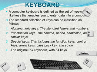 KEYBOARD
 A computer keyboard is defined as the set of typewriter-
like keys that enables you to enter data into a computer
The standard selection of keys can be classified as
follows:
1. Alphanumeric keys: The standard letters and numbers.
2. Punctuation keys: The comma, period, semicolon, and
similar keys.
3. Special keys: This includes the function keys, control
keys, arrow keys, caps Lock key, and so on
4. The original PC keyboard, with 84 keys
 