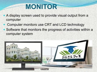 MONITOR
 A display screen used to provide visual output from a
computer
 Computer monitors use CRT and LCD technology
 Software that monitors the progress of activities within a
computer system
 