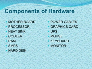 Components of Hardware
 MOTHER BOARD
 PROCESSOR
 HEAT SINK
 COOLER
 RAM
 SMPS
 HARD DISK
 POWER CABLES
 GRAPHICS CARD
 UPS
 MOUSE
 KEYBOARD
 MONITOR
 