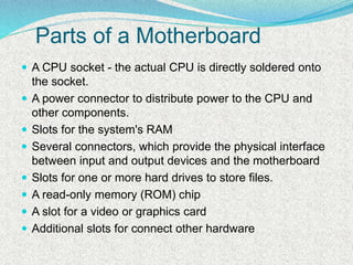 Parts of a Motherboard
 A CPU socket - the actual CPU is directly soldered onto
the socket.
 A power connector to distribute power to the CPU and
other components.
 Slots for the system's RAM
 Several connectors, which provide the physical interface
between input and output devices and the motherboard
 Slots for one or more hard drives to store files.
 A read-only memory (ROM) chip
 A slot for a video or graphics card
 Additional slots for connect other hardware
 