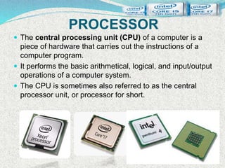 PROCESSOR
 The central processing unit (CPU) of a computer is a
piece of hardware that carries out the instructions of a
computer program.
 It performs the basic arithmetical, logical, and input/output
operations of a computer system.
 The CPU is sometimes also referred to as the central
processor unit, or processor for short.
 