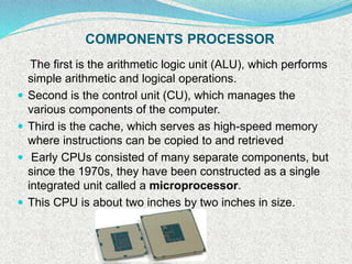 COMPONENTS PROCESSOR
The first is the arithmetic logic unit (ALU), which performs
simple arithmetic and logical operations.
 Second is the control unit (CU), which manages the
various components of the computer.
 Third is the cache, which serves as high-speed memory
where instructions can be copied to and retrieved
 Early CPUs consisted of many separate components, but
since the 1970s, they have been constructed as a single
integrated unit called a microprocessor.
 This CPU is about two inches by two inches in size.
 
