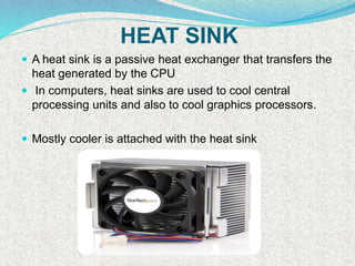 HEAT SINK
 A heat sink is a passive heat exchanger that transfers the
heat generated by the CPU
 In computers, heat sinks are used to cool central
processing units and also to cool graphics processors.
 Mostly cooler is attached with the heat sink
 