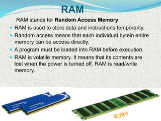 RAM
RAM stands for Random Access Memory
 RAM is used to store data and instructions temporarily.
 Random access means that each individual bytein entire
memory can be access directly.
 A program must be loaded into RAM before execution.
 RAM is volatile memory. It means that its contents are
lost when the power is turned off. RAM is read/write
memory.
 