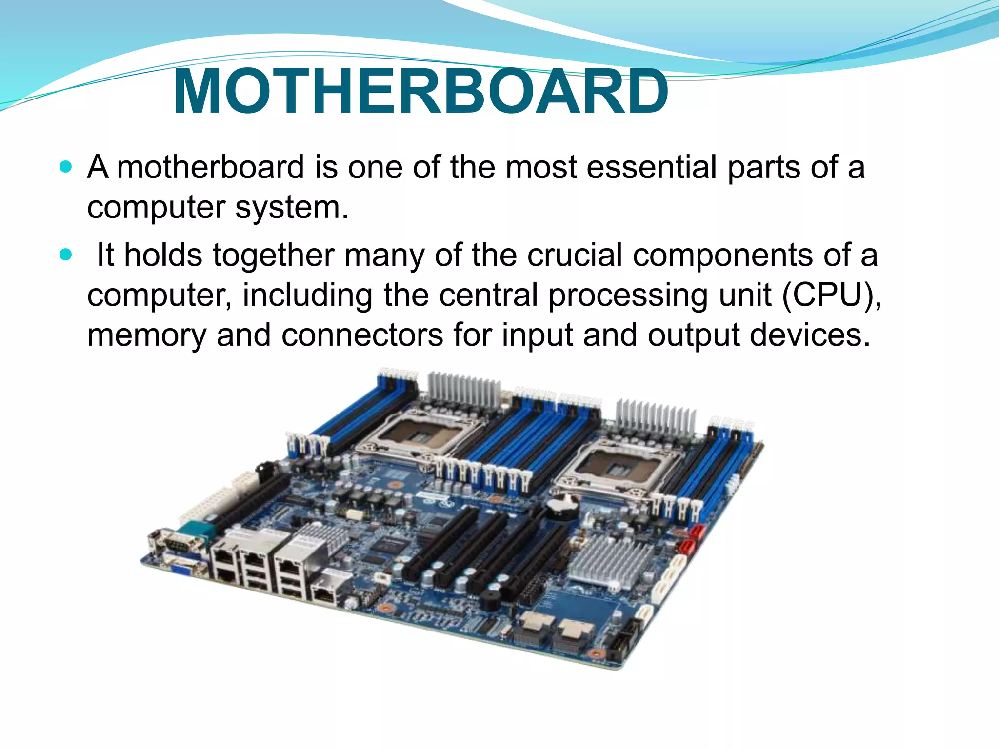 MOTHERBOARD
 A motherboard is one of the most essential parts of a
computer system.
 It holds together many of the crucial components of a
computer, including the central processing unit (CPU),
memory and connectors for input and output devices.
 
