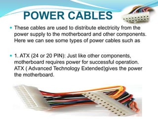 POWER CABLES
 These cables are used to distribute electricity from the
power supply to the motherboard and other components.
Here we can see some types of power cables such as
 1. ATX (24 or 20 PIN): Just like other components,
motherboard requires power for successful operation.
ATX ( Advanced Technology Extended)gives the power
the motherboard.
 