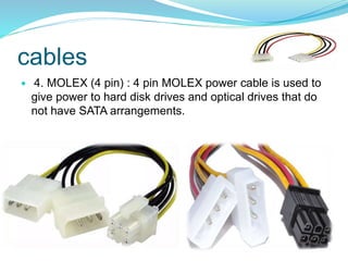 cables
 4. MOLEX (4 pin) : 4 pin MOLEX power cable is used to
give power to hard disk drives and optical drives that do
not have SATA arrangements.
 