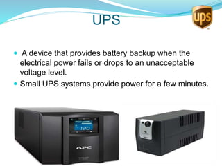 UPS
 A device that provides battery backup when the
electrical power fails or drops to an unacceptable
voltage level.
 Small UPS systems provide power for a few minutes.
 