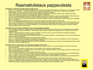 Raamattulistaus pappeudesta
Kaitsijoilla on Kristuksen ja Pyhän Hengen asettama virka
    (Apt. 20:17-18, 28) Mutta Miletosta [Paavali] lähetti sanan Efesoon ja kutsui tykönsä seurakunnan vanhimmat. Ja kun he saapuivat hänen
     tykönsä, sanoi hän heille: (…) Ottakaa siis itsestänne vaari ja kaikesta laumasta, johon Pyhä Henki on teidät pannut kaitsijoiksi,
     paimentamaan Herran seurakuntaa, jonka hän omalla verellänsä on itselleen ansainnut.
    (1 Kor. 12:28) Ja Jumala on pannut seurakuntaan ensin apostolit, sitte prophetat, senjälkeen opettajat, sitte voimalliset työt, jälleen
     parantamisen lahjat, avut, hallitukset, moninaiset kielet. (Biblia 1776 käännös)
    (1 Piet. 1:12) Ja [profeetoille], koska he eivät palvelleet itseänsä, vaan teitä, ilmoitettiin se, mikä nyt on teille julistettu niiden kautta, jotka
     taivaasta lähetetyssä Pyhässä Hengessä ovat teille evankeliumia julistaneet; ja siihen enkelitkin halajavat katsahtaa.
    (Ef. 4:11) Ja hän on pannut muutamat apostoleiksi, muutamat prophetaiksi, muutamat evankelistaiksi, muutamat paimeniksi ja opettajiksi.
     (Biblia 1776 käännös)
    (Kol 4:17) Ja sanokaa Arkippukselle: “Ota vaari virasta, jonka olet saanut Herrassa, että sen täysin toimitat”.
    (2 Kor. 5:18-20) Mutta kaikki on Jumalasta, joka on sovittanut meidät itsensä kanssa Kristuksen kautta ja antanut meille sovituksen viran.
     Sillä Jumala oli Kristuksessa ja sovitti maailman itsensä kanssa eikä lukenut heille heidän rikkomuksiaan, ja hän uskoi meille sovituksen
     sanan. Kristuksen puolesta me siis olemme lähettiläinä, ja Jumala kehoittaa meidän kauttamme. Me pyydämme Kristuksen puolesta:
     antakaa sovittaa itsenne Jumalan kanssa.

Apostoleilla oli sama vanhimman/kaitsijan virka, kuin asettamillaan kaitsijoilla
   (Apt. 1:20) [Miehet, veljet, sen raamatunsanan piti käymän toteen, jonka Pyhä Henki on Daavidin suun kautta edeltä puhunut Juudaasta
    (...)] Sillä psalmien kirjassa on kirjoitettuna: ‘Tulkoon hänen talonsa autioksi, älköönkä siinä asukasta olko’, ja: Ottakoon toinen hänen
    kaitsijatoimensa’.
   (1 Piet. 5:1) Vanhimpia teidän joukossanne minä siis kehoitan, minä, joka myös olen vanhin ja Kristuksen kärsimysten todistaja ja
    osallinen myös siihen kirkkauteen, joka vastedes on ilmestyvä
   (2 Joh. 1:1) Vanhin valitulle rouvalle ja hänen lapsillensa, joita minä totuudessa rakastan – enkä ainoastaan minä, vaan myös kaikki, jotka
    ovat tulleet totuuden tuntemaan -
   (3 Joh. 1:1) Vanhin rakkaalle Gaiukselle, jota minä totuudessa rakastan.
   (Apt. 13:1) Ja Antiokian seurakunnassa oli profeettoja ja opettajia: Barnabas ja Simeon, jota kutsuttiin Nigeriksi, ja Lukius, kyreneläinen,
    ja Manaen, neljännysruhtinas Herodeksen kasvinkumppani, ja Saulus.
   (Apt.13:2) Ja heidän toimittaessaan palvelusta Herralle ja paastotessaan Pyhä Henki sanoi: “Erottakaa minulle Barnabas ja Saulus siihen
    työhön, johon minä olen heidät kutsunut”.

Seurakunnassa on useita virkoja, joista opettajan ja kaitsijan virka on yksi
    (Rom 10:15) Ja kuinka kukaan voi julistaa, ellei ketään lähetetä? Niinkuin kirjoitettu on: “Kuinka suloiset ovat niiden jalat, jotka hyvää
     sanomaa julistavat!”
    (Rom 12:7) Jos virka, pitäköön virastaan vaarin; jos joku opettaa, olkoon uskollinen opettamisessaan;
    (Rom 12:8) jos kehoittaa, niin kehoittamisessaan; joka antaa, antakoon vakaasta sydämestä; joka on johtaja, johtakoon toimellisesti; joka
     laupeutta harjoittaa, tehköön sen iloiten.
    (1 Kor. 12:5) ja seurakuntavirat ovat moninaiset, mutta Herra on sama
    (1 Kor. 12:29) Eivät suinkaan kaikki ole apostoleja? Eivät kaikki profeettoja? Eivät kaikki opettajia? Eiväthän kaikki tee voimallisia tekoja?



     (1 Tim. 3:1) Varma on tämä sana: jos joku pyrkii seurakunnan kaitsijan virkaan, niin hän haluaa jaloon toimeen.
                                                                                                                              !"#$%&'(%)(%&*"+&,-./
     (Heb 5:12) Sillä te, joiden olisi jo aika olla opettajia, olette taas sen tarpeessa, että teille opetetaan Jumalan sanojen ensimmäisiä alkeita;
     te olette tulleet maitoa tarvitseviksi, ei vahvaa ruokaa.
    (Jaak. 3:1) Veljeni, älkööt aivan monet teistä pyrkikö opettajiksi, sillä te tiedätte, että me saamme sitä kovemman tuomion.
    (1 Piet. 4:10) Palvelkaa toisianne, kukin sillä armolahjalla, minkä on saanut, Jumalan moninaisen armon hyvinä huoneenhaltijoina. Jos
     joku puhuu, puhukoon niinkuin Jumalan sanoja; jos joku palvelee, palvelkoon sen voiman mukaan, minkä Jumala antaa, että Jumala tulisi
     kaikessa kirkastetuksi Jeesuksen Kristuksen kautta. Hänen on kunnia ja valta aina ja iankaikkisesti. Amen.
 