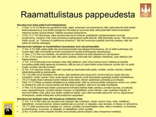 Raamattulistaus pappeudesta
         Seurakunnan tulee pitää huoli kaitsijoistaan
            (1Tess. 5:12-13) Mutta me pyydämme teitä, veljet, antamaan tunnustuksenne niille, jotka tekevät työtä teidän
             keskuudessanne ja ovat teidän johtajanne Herrassa ja neuvovat teitä, sekä pitämään heitä erinomaisen
             rakkaina heidän työnsä tähden. Eläkää rauhassa keskenänne.
            (1Tim. 5:17-19) Vanhimpia, jotka seurakuntaa hyvin hoitavat, pidettäköön kahdenkertaisen kunnian
             ansainneina, varsinkin niitä, jotka sanassa ja opetuksessa työtä tekevät. Sillä Raamattu sanoo: “Älä sido puivan
             härän suuta”, ja: “Työmies on palkkansa ansainnut”. Älä ota huomioosi syytettä vanhinta vastaan, ellei ole
             kahta tai kolmea todistajaa.
         Seurakunnan kaitsijan on huolehdittava laumastaan kuin isä perheestään
            (1 Kor. 4:15) Sillä vaikka teillä olisi kymmenentuhatta kasvattajaa Kristuksessa, niin ei teillä kuitenkaan ole
             monta isää; sillä minä teidät synnytin evankeliumin kautta Kristuksessa Jeesuksessa.
            (1 Tess. 2:11) Niin kuin tiedätte, me kehotimme ja rohkaisimme teitä jokaista kuin isä lapsiaan
            (1 Tim. 2:12) mutta minä en salli, että vaimo opettaa, enkä että hän vallitsee miestänsä, vaan eläköön hän
             hiljaisuudessa.
            (1 Tim. 3:4-5) [Seurakunnan kaitsijan tulee olla] sellainen, joka oman kotinsa hyvin hallitsee ja kaikella
             kunniallisuudella pitää lapsensa kuuliaisina; sillä jos joku ei osaa hallita omaa kotiansa, kuinka hän voi pitää
             huolta Jumalan seurakunnasta?
            (2 Tim. 4:2) saarnaa sanaa, astu esiin sopivalla ja sopimattomalla ajalla, nuhtele, varoita, kehoita, kaikella
             pitkämielisyydellä ja opetuksella.
            (Tit 1:6) [Jätin sinut Kreettaan sitä varten, että asettaisit joka kaupunkiin vanhimmat] jos missä olisi joku
             nuhteeton, yhden vaimon mies, jonka lapset ovat uskovia, eivät irstaudesta syytettyjä eivätkä niskoittelevia.
            (Tit 2:7) Aseta itsesi kaikessa hyvien tekojen esikuvaksi, olkoon opetuksesi puhdasta ja arvokasta
            (Heb 13:17) Olkaa kuuliaiset johtajillenne ja tottelevaiset, sillä he valvovat teidän sielujanne niinkuin ne, joiden
             on tehtävä tili, että he voisivat tehdä sitä ilolla eikä huokaillen; sillä se ei ole teille hyödyllistä.
            (1 Piet. 5:2-4) [Vanhimpia teidän joukossanne kehotan] kaitkaa teille uskottua Jumalan laumaa, ei pakosta,
             vaan vapaaehtoisesti, Jumalan tahdon mukaan, ei häpeällisen voiton tähden, vaan sydämen halusta, ei
             herroina halliten niitä, jotka ovat teidän osallenne tulleet, vaan ollen laumalle esikuvina, niin te, ylipaimenen
)(%&*"+&,-./(%0.1-22-
             ilmestyessä, saatte kirkkauden kuihtumattoman seppeleen.
         Seurakunnan kaitsijan tulee olla lempeä ja nuhteeton mies
            (1 Tim. 3:2-3) Niin tulee siis seurakunnan kaitsijan olla nuhteeton, yhden vaimon mies, raitis, maltillinen,
             säädyllinen, vieraanvarainen, taitava opettamaan,ei juomari, ei tappelija, vaan lempeä, ei riitaisa, ei rahanahne,
            (Tit 1:7) Sillä seurakunnan kaitsijan on, niinkuin Jumalan huoneenhaltijan tulee, oltava nuhteeton, ei itserakas,
             ei pikavihainen, ei juomari, ei tappelija, ei häpeällisen voiton pyytäjä,
            (2 Kor. 6:3) Me emme missään kohden anna aihetta pahennukseen, ettei virkaamme moitittaisi,
 