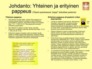 Johdanto: Yhteinen ja erityinen
     pappeus (Tässä opetuksessa ”pappi” tarkoittaa !"#$%&'(%)(%&*"+&,-./(
                                                   pastoria)

Yhteinen pappeus                                                    Erityinen pappeus eli pastorin virka/
   Vain Aaronin suvulle rajattu vanhan liiton pappeus on               saarnavirka
    uudessa liitossa lakannut ja tilalle on tullut Kristuksen          Jumala on asettanut saarnaviran. Saarnavirka,               jota
    kuninkaallinen pappeus, josta kaikki kristityt ovat osallisia       kutsutaan myös paimen- eli pastorinviraksi,                  ei
    (Hpr. 7:11-; 1. Piet. 2:5, 9). Tätä pappeutta kutsutaan             ole kirkossa keksitty tai vähitellen kehitelty
    yhteiseksi pappeudeksi.                                             tehtävä evankeliumin levittämiseksi, vaan se on ollut kirkossa
   Sen tehtävä on julistaa Jumalan tekoja, toimittaa                   jo ennen kirkon ”syntymäpäivää” helluntaina.Jeesus valitsi
    kiitosuhria Jumalalle ja rakentaa seurakuntaa (Hepr. 13:15;         apostolit ensimmäisiksi pastoreiksi.
    1. Piet. 2:9; Ef. 4:12).                                           Pastorin tehtävä on sanan ja sakramenttien hoitaminen,
                                                                                                 !                           !

   Kristuksen pappeus saadaan uskon ja kasteen kautta.                 julkinen saarna ja opetus, seurakunnan kaitsenta, sen
    Kaste on meidän pappisvihkimyksemme. Kasteen liitosta               kokoontumisen eli jumalanpalveluksen johtaminen ja
    langennut, mutta siitä parannuksen tekevä aikuinen palaa            sielunhoito.
    Kristuksen pappeuteen uskoontulon yhteydessä.                      Pyhä Henki kutsuu ja asettaa pastorin virkaan henkilön
                                                                        seurakunnan välityksellä (Ap. t. 20:28). Pastorin virka saadaan
                                                                        seurakunnalta, kun se kutsuu sanan ja sakramenttien
                                                                        jakamisen virkaan ja kutsuttu aikuinen mies ottaa kutsun
           ”On totta, että kaikki kristityt ovat                        vastaan. Virkaan asettaminen tapahtuu kätten päällepanossa,
           pappeja, mutta eivät kaikki ole                              jota johtaa piispa (luterilaisen teologian mukaan myös papin
           pastoreita. ”                                                toimittama pappisvihkimys on pätevä, sillä viran perustavat
                                                                        elementit ovat kutsu ja sen vastaanottaminen).
           ”On oltava piispoja, pastoreita ja                          Jo varhaisesta kirkosta lähtien virkaan vihkimisessa on rukoiltu
           saarnaajia” jotka hoitavat... sanaa,                         johdatusta ja voimaa Pyhältä Hengeltä. Näin pastori
           kastetta, alttarin sakramenttia ja                           lähetetään Pyhän Hengen voimalla varustettuna hoitamaan
           avaintenvaltaa. Pastorinvirka ei ole                         Jumalan laumaa. Virkaa hoidetaan Kristuksen puolesta (2.
           pelkkä ihmissäädös, ja siinä toimiva                         Kor. 5:20) ja Pyhässä Hengessä. Paimenviran voima on
           ei toimita sitä inhimillisten syiden                         evankeliumissa ja sakramenteissa, ei pastorissa itsessään,
           perusteella, vaan hän ”on siinä                              sillä ”evankeliumi on Jumalan voima” (Room. 1:16).
           Kristuksen asetuksen perusteella”.
           Luther
 