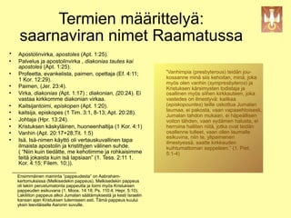 Termien määrittelyä:
     saarnaviran nimet Raamatussa
•   Apostolinvirka, apostoles (Apt. 1:25).
   Palvelus ja apostolinvirka , diakonias tautes kai
    apostoles (Apt. 1:25).
   Profeetta, evankelista, paimen, opettaja (Ef. 4:11;                ”Vanhimpia (presbyterous) teidän jou-
    1 Kor. 12:29).                                                     kossanne minä siis kehoitan, minä, joka
                                                                       myös olen vanhin (sympresbyteros) ja
   Paimen, (Jer. 23:4).                                               Kristuksen kärsimysten todistaja ja
   Virka, diakonias (Apt. 1:17) ; diakonian, (20:24). Ei              osallinen myös siihen kirkkauteen, joka
    vastaa kirkkomme diakonian virkaa.                                 vastedes on ilmestyvä: kaitkaa
   Kaitsijantoimi, episkopen (Apt. 1:20).                             (episkopountes) teille uskottua Jumalan
                                                                       laumaa, ei pakosta, vaan vapaaehtoisesti,
   kaitsija, episkopes (1 Tim. 3:1, 8-13; Apt. 20:28).
                                                                       Jumalan tahdon mukaan, ei häpeällisen
   Johtaja (Hpr. 13:24).                                              voiton tähden, vaan sydämen halusta, ei
   Kristuksen käskyläinen, huoneenhaltija (1 Kor. 4:1)                herroina halliten niitä, jotka ovat teidän
   Vanhin (Apt. 20:17+28;Tit. 1:5)                                    osallenne tulleet, vaan ollen laumalle
                                                                       esikuvina, niin te, ylipaimenen
   Isä. Isä-nimen käyttö oli vertauskuvallinen tapa                   ilmestyessä, saatte kirkkauden
    ilmaista apostolin ja kristittyjen välinen suhde.                  kuihtumattoman seppeleen.” (1. Piet.
    ( “Niin kuin tiedätte, me kehotimme ja rohkaisimme                 5:1-4)
    teitä jokaista kuin isä lapsiaan” (1. Tess. 2:11 1.
    Kor. 4:15; Filem. 10;)).
  _____________________
    Ensimmäinen maininta ”pappeudesta” on Aabraham-
    kertomuksissa (Melkisedekin pappeus). Melkisedekin pappeus
    oli lakiin perustumatonta pappeutta ja toimi myös Kristuksen
    pappeuden esikuvana (1. Moos. 14:18; Ps. 110:4; Hepr. 5:10).
    Lakiliiton pappeus alkoi Jumalan säätämyksestä ja kesti Israelin
    kansan ajan Kristuksen tulemiseen asti. Tämä pappeus kuului
    yksin leeviläiselle Aaronin suvulle.
 