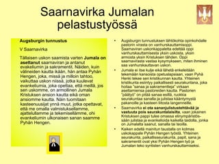 Saarnavirka Jumalan
               pelastustyössä
   Augsburgin tunnustus                             Augsburgin tunnustuksen lähtökohta opinkohdalle
                                                     pastorin virasta on vanhurskauttamisoppi.
   V Saarnavirka                                     Saarnaviran uskonkappaletta edeltää oppi
                                                     vanhurskauttamisesta yksin uskosta, yksin
  Tällaisen uskon saamista varten Jumala on          armosta yksin Kristuksen tähden. Oppi
  asettanut saarnaviran ja antanut                   saarnavirasta vastaa kysymykseen, miten ihminen
                                                     saa vanhurskauttavan uskon.
  evakeliumin ja sakramentit. Näiden, kuin
  välineiden kautta ikään, hän antaa Pyhän
                                                    Jumala ei itse kulje eikä lähetä enkeleitään
                                                     tekemään kansoista opetuslapsiaan, vaan Pyhä
  Hengen, joka, missä ja milloin tahtoo,             Henki tekee sen kristikunnan kautta. Yhteinen
  vaikuttaa uskon niissä, jotka kuulevat             kristikunta esiintyy paikallisesti seurakuntana, joka
  evankeliumia, joka opettaa, että meillä, jos       hoitaa ”sanaa ja sakramentteja” virkaan
  sen uskomme, on armollinen Jumala                  asettamiensa pastoreiden kautta. Pastorien
  Kristuksen ansion kautta eikä oman                 ”päätyö” on pitää sanaa esillä, ruokkia
  ansiomme kautta. Näin tuomitaan                    seurakuntaa sanalla ja julistaa kääntymystä
  kasteenuusijat ynnä muut, jotka opettavat,         pakanoille ja kasteen liitosta langenneille.
  että me omalla valmistuksellamme,                 Saarnavirka ei ota sananjulistustehtävää ja
  ajattelullamme ja tekemisellämme, ohi              vastuuta pois seurakuntalaisilta, vaan jokainen
                                                     Kristuksen pappi tulee omassa elinympäristös-
  evankeliumin ulkonaisen sanan saamme               sään julistaa ja evankelioida kaikella taidolla, jonka
!"#$%&'(%)(%&*"+&,-./(%0.1-22-
  Pyhän Hengen.                                      on Jumalalta saanut, sanalla tai teoilla.
                                                    Kaiken edellä mainitun taustalla on kolmas
                                                     uskokappale Pyhän Hengen työstä. Yhteinen
                                                     seurakunta, paikallisseurakunta, papit, sana ja
                                                     sakramentit ovat yksi Pyhän Hengen työ ja
                                                     Jumalan teko syntisten vanhurskauttamiseksi.
 