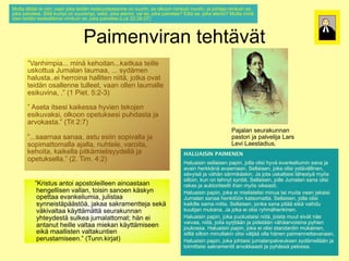 Mutta älkää te niin; vaan joka teidän keskuudessanne on suurin, se olkoon niinkuin nuorin, ja johtaja niinkuin se,
*"),36,,)*%)&##&;)'""&)816")*%#:,&)6%/600:%//"&&%)1&)/00(#&5)/%)13611&)&##&60#&)&01(#&5)8")81+*"8")&##&60#&)/%5)
 )2"3'%3%%<)M#33,)60$2#)1&)/00(%$2#5)/%695)816")"*%(#1#5)'"#)/%5)816")2"3'%3%%N)O#69)/%5)816")"*%(#1#N)L0**") Mutta minä
       joka palvelee. Sillä kumpi on suurempi, sekö, joka aterioi, vai se, joka palvelee? Eikö se, joka aterioi?
       olen teidän keskellänne niinkuin se, joka palvelee.(Luk 22:26-27)
,)13%&)*%#:,&)6%/6%33,&&%)&##&60#&)/%5)816")2"3'%3%%<=@06)FFEFPGFJ?



                                Paimenviran tehtävät
                              !"#$%&'#("&)*%+*,',*
   -A"&+#$2#"<<<)$#&,)6%+1#*"&<<<6"#*6"")*%#33%) teille
          ”Vanhimpia... minä kehoitan...kaitkaa
          uskottua Jumalan laumaa, ... sydämen
   0/61**0")B0$"3"&)3"0$""5)<<<)/7:,$%&)
                                                                                                                            !              !



   +"30/*"<<%#)+%((1#&")+"33#*%&)&##*,5)81*6")1'"*) ovat
          halusta..ei herroina halliten niitä, jotka
          teidän osallenne tulleet, vaan ollen laumalle
   *%#:,&)1/"33%&&%)*033%%*5)'""&)133%&)3"0$"33%)
   %/#60'#&"5)<-)=C)!#%*<)DEFGH?) 5:2-3)
          esikuvina, .” (1 Piet.

           ” Aseta itsesi kaikessa hyvien tekojen
   -)I/%*")#*/%/#)6"#6%//")+7'#%&)*%618%&)
           esikuvaksi, olkoon opetuksesi puhdasta ja
   %/#60'"6/#5)13611&)12%*06/%/#)20+:"/*")8")
           arvokasta.” (Tit 2:7)
   "('16"/*"<-)=>#*)FEJ?                                                                                      !"8"3"&)/%0("60&&"&)
                                                                                                              Pajalan seurakunnan
           ”...saarnaa sanaa, astu esiin sopivalla ja                                                         2"/*1(#)8")2"3'%3#8")@"(/)
                                                                                                              pastori ja palvelija Lars
   -<<</""(&"")/"&""5)"/*0)%/##&)/12#'"33")8")
           sopimattomalla ajalla, nuhtele, varoita,                                                           Levi Laestadius.
                                                                                                              @%'#)@"%/*":#0/
   /12#$"**1$"33")"8"33"5)&0+*%3%5)'"(1#*"5) ja
           kehoita, kaikella pitkämielisyydellä                       HALUAISIN PAIMENEN
                                                         !"#$"%&%'()"%*+'+'
   6%+1#*"5)6"#6%33")2#*6,$#%3#/77:%33,)8")
           opetuksella.” (2. Tim. 4:2)                   Q"30"#/#&)/%33"#/%&)2"2#&5)8133")13#/#)+7',)%'"&6%3#0$#&)/"&")8") sana ja
                                                                      Haluaisin sellaisen papin, jolla olisi hyvä evankeliumin
   12%*06/%33"<-)=F<)>#$<)KEF?                           "'"#&)+%(66,&,)"'""$""&<)M%33"#/%&5)816")13#/#)7/*,',33#&%&5)
                                                                      avain herkkänä avaamaan. Sellaisen, joka olisi ystävällinen,
                                                         /,'7#/,)8")',+,&)/,($#6,/6#&<)B")81*")0/6"3*"#/#)3,+%/*7,)$79/) myös
                                                                      sävyisä ja vähän särmikäskin. Ja jota uskaltaisi lähestyä
                                                         /#331#&5)60&)1&)*%+&7*)/7&*#,<)M%33"#/%&5)8133%)B0$"3"&)/"&")13#/#)
                                                                      silloin, kun on tehnyt syntiä. Sellaisen, jolle Jumalan sana olisi
              ”Kristus antoi apostoleilleen ainoastaan
  -.(#/*0/)"&*1#)"21/*13%#33%%&)"#&1"/*""&)              ("6"/)8")"06*1(#*%%**#)#+"&)$79/)1#6%"/*#<) oikeasti.
                                                                      rakas ja auktoriteetti ihan myös
               hengellisen vallan, toisin sanoen käskyn Q"30"#/#&)2"2#&5)816")%#)$#%3#/*%3#/#)$#&0")*"#)$0#*")'""&)8"6"#/#) jakaisi
  +%&4%33#/%&)'"33"&5)*1#/#&)/"&1%&)6,/67&)12%**"")                   Haluaisin papin, joka ei mielistelisi minua tai muita vaan
               opettaa evankeliumia, julistaa
  %'"&6%3#0$#"5)803#/*"")/7&&%#/*,2,,/*9,5)8"6"")        B0$"3"&)/"&"")+%&6#399&)6"*/1$"**"<)M%33"#/%&5)8133")13#/#)jolla olisi
                                                                      Jumalan sanaa henkilöön katsomatta. Sellaisen,
               synneistäpäästöä, jakaa sakramentteja sekä
  /"6("$%&**%8")/%6,)',6#'"3*"")6,7**,$,**,)             6"#6#33%)/"$")$#**"<)M%33"#/%&5)81&6")/"&")2#*,,)%#6,)'"#+:0) vaihdu
                                                                      kaikille sama mitta. Sellaisen, jonka sana pitää eikä
               väkivaltaa käyttämättä seurakunnan                     kuulijan mukana. Ja joka ei olisi ryhmähenkinen.
                                                         6003#8"&)$06"&"<)B")816")%#)13#/#)(7+$,+%&6#&%&<
  /%0("60&&"&)7+*%7:%/*,)/036%")80$"3"**1$"*;)
               yhteydestä sulkea jumalattomat; hän ei                 Haluaisin papin, joka puolustaisi niitä, joista muut eivät näe
                                                         Q"30"#/#&)2"2#&5)816")20130/*"#/#)&##*,5)81#/*")$00*)%#',*)&,%)
  +,&)%#)"&*"&0*)+%#33%)'"3*"")$#%6"&)6,7**,$#/%%&)
               antanut heille valtaa miekan käyttämiseen '"#'""5)&##*,5)81#*")/7(8#*,,&)8")2#:%*,,&)',+,"('1#/#&")27+#%&) pyhien
  %#6,)$""33#/*%&)'"3*"60&*#%&)2%(0/*"$#/%%&<-)
                                                                      vaivaa, niitä, joita syrjitään ja pidetään vähäarvoisina
                                                                      joukossa. Haluaisin papin, joka ei olisi standardin mukainen,
                                                         81061//"<)Q"30"#/#&)2"2#&5)816")%#)13#/#)/*"&:"(:#&)$06"#&%&5)
  =>0&&<6#(8"*?eikä maallisten valtakuntien                           silllä silloin minullakin olisi väljää olla hänen paimennettavanaan.
                                                         /#333,)/#331#&)$#&033"6#&)13#/#)',38,,)133")+,&%&)2"#$%&&%**"'"&""&<
               perustamiseen.” (Tunn.kirjat)                          Haluaisin papin, joka johtaisi jumalanpalveuksen sydämellään ja
                                                       ! Q"30"#/#&)2"2#&5)816")81+*"#/#)80$"3"&2"3'%06/%&)/7:,$%33,,&)8")
                                                         *1#$#**"#/#)/"6("$%&*#*)"('166""/*#)8")27+,//,)2%31//"< pelossa.
                                                                      toimittaisi sakramentit arvokkaasti ja pyhässä
 