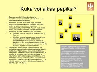 Kuka voi alkaa papiksi?

    Saarnaviran edellytyksenä on kaste ja
    henkilökohtainen usko. Näiden kautta ihminen on
    saanut Kristuksen pappeuden.

    Raamatun mukaan Kristuksen papit valitsevat
    keskuudestaan seurakunnan yhteisellä valinnalla
    yhden tai useamman miehen hoitamaan                                   !
    keskuudessaan paimenvirkaa. Kukaan ei voi alkaa
    siihen vain omasta halustaan tai päätöksestään.

    Raamatun mukaan paimenvirkaan vaaditaan:
      
           Sisäinen kutsu eli halu alkaa tähän virkaan. (1.
           Tim. 3:1)
      
           Ulkoinen kutsu eli seurakunnan antama kutsu
           virkaan. Ulkoisen kutsun antamisessa
           edellytetään seuravia asioita: a) henkilö on
           kastettu, b) hän tunnustaa apostolista oppia, c)
           tuntee sanan ja on taitava opettamaan, d) ei elä
           synnissä, e) on sukupuoleltaan mies.               Suomen evl-kirkossa vihkimykseen

    Pappisvirka ei ole kristityn kansalaisoikeus. Se          vaaditaan/”Papiksi vihittävän tulee
    voidaan antaa Raamatun mukaan sellaiselle, joka on        olla:
    ”nuhteeton, yhden vaimon mies, raitis, maltillinen,       1) jumalaapelkäävä ja kristillisestä
    säädyllinen, vieraanvarainen, taitava opettamaan, ei      elämästään tunnettu konfirmoitu
    juomari, ei tappelija, vaan lempeä, ei riitaisa, ei       kirkon jäsen;
    rahanahne, vaan sellainen, joka oman kotinsa hyvin        2) suorittanut yliopistossa sellaisen
    hallitsee ja kaikella kunniallisuudella pitää lapsensa    teologisen tutukinnon, jonka
    kuuliaisina; ...Älköön hän olko äsken kääntynyt, ... Ja   piispainkokous on hyväksynyt
    hänellä tulee myös olla hyvä todistus ulkopuolella        pappisviran
    olevilta,...”(1. Tim. 3:2-7).                             kelpoisuusvaatimukseksi; sekä
                                                              3) terveydeltään pappisvirkaan
                                                              kykenevä.” (Kirkkojärjestys 2 §)
 