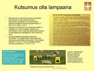 Kutsumus olla lampaana
                                                                Pyhä Henki kehottaa kristittyjä
                                                                ”Rukoilkaa meidän edestämme; sillä me tiedämme, että
       Seurakunta on yksi kokonaisuus, Kristuksen               meillä on hyvä omatunto, koska tahdomme kaikessa hyvin
        lammaslauma, joka koostuu Kristus-                       vaeltaa.” (Hepr. 13:18)
        ylipaimenen lampaista. Laumassa jotkut                  ”Olkaa kuuliaiset johtajillenne ja tottelevaiset, sillä he
        lampaat asetetaan Herran apupaimeniksi.(1.               valvovat teidän sielujanne niinkuin ne, joiden on tehtävä
        Piet. 5:1-4; Hepr. 13:17).                               tili, että he voisivat tehdä sitä ilolla eikä huokaillen; sillä se
       Seurakunnan jäsenten ja paimenten suhde on               ei ole teille hyödyllistä. (Hepr. 13:17)
        veljellinen ja toinen toistaan rakastava ja             ”Mutta me pyydämme teitä, veljet, antamaan tunnustuk-
                                                                 senne niille, jotka tekevät työtä teidän keskuudessanne ja
        kunnioittava. Sen ei tule olla alistava tai ylistävä,    ovat teidän johtajanne Herrassa ja neuvovat teitä, sekä
        ei nöyristelevä tai vähättelevä, vaan iloinen ja         pitämään heitä erinomaisen rakkaina heidän työnsä
        rehti.                                                   tähden. Eläkää rauhassa keskenänne.”(1Tess. 5:12-13)
       Seurakuntalaisia kehotetaan olemaan                     ”Vanhimpia, jotka seurakuntaa hyvin hoitavat, pidettäköön
        ”kuuliaiset”” ja ”tottelevaiset” sekä antamaan           kahdenkertaisen kunnian ansainneina, varsinkin niitä, jotka
        tunnustus ja pitämään paimeniaan ”erinomaisen            sanassa ja opetuksessa työtä tekevät. Sillä Raamattu sa-
        rakkaina” (1 tess. 5:13) ja ”kahdenkertaisen             noo: “Älä sido puivan härän suuta”, ja: “Työmies on palk-
                                                                 kansa ansainnut”. Älä ota huomioosi syytettä vanhinta vas-
        kunnian ansanneina.” (1 Tim. 5:17).                      taan, ellei ole kahta tai kolmea todistajaa.” (1Tim. 5:17-19)




AJATELTAVAA                                                                                 Lammas on sellainen eläin,
                                                                                            että se ei siedä stressiä.
Herra on sinun ylipaimenesi.                                                                Sen tulee saada olla
Onko sinulle selvillä, kuka on                                                              rauhassa ja laiduntaa
                                                                                            tutuilla ruokamailla.
sinulle ”apupaimen?”                                                                        Jumalan sanan kunnioitus
Rukoiletko hänen puolestaan                                                                 tuo rauhan seurakuntaan,
ja tietääkö hän itsekin, että                                                               ja Herran pöytä ja sana on
                                                                                            meille ”vihreä niitty” (Ps. 23).
hän on vastuussa sinusta?

                                       ”Eläkää rauhassa keskenänne” (1 Tess. 5:13)
                                                                Kuva (muok): FreeFoto.com
 