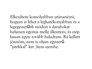 Elkezdtem komolyabban utánanézni,
hogyan is lehet a leghatékonyabban és a
legegyszerűbb módon a darabokat
helyesen egymás mellé illeszteni, és szép
lassan egyre tovább haladtam. Rá kellett
jönnöm, nem is olyan egyszerű
“játékkal” kerültem szembe.
 