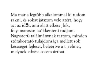 Ma már a legtöbb alkalommal ki tudom
rakni, és sokat játszom vele azért, hogy
azt az időt, ami alatt elkészülök,
folyamatosan csökkenteni tudjam.
Nagyszerű találmánynak tartom, minden
szórakoztató tulajdonsága mellett sok
készséget fejleszt, beleértve a türelmet,
melynek edzése sosem árthat.
 