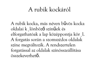 A rubik kockáról

A rubik kocka, más néven bűvös kocka
oldalai különböző színűek és
elforgathatóak a lap középpontja körül.
A forgatás során a szomszédos oldalak
színe megváltozik. A rendszertelen
forgatással az oldalak színösszeállítása
összekeverhető.
 