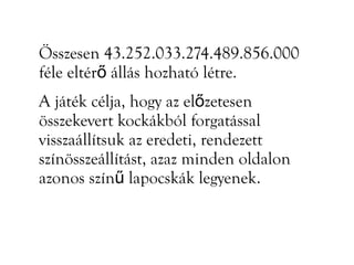Összesen 43.252.033.274.489.856.000
féle eltérő állás hozható létre.
A játék célja, hogy az előzetesen
összekevert kockákból forgatással
visszaállítsuk az eredeti, rendezett
színösszeállítást, azaz minden oldalon
azonos színű lapocskák legyenek.
 