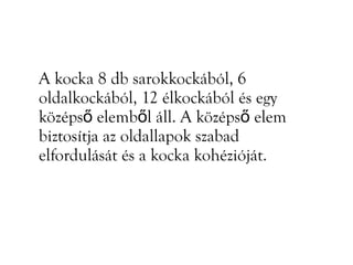 A kocka 8 db sarokkockából, 6
oldalkockából, 12 élkockából és egy
középső elemből áll. A középső elem
biztosítja az oldallapok szabad
elfordulását és a kocka kohézióját.
 