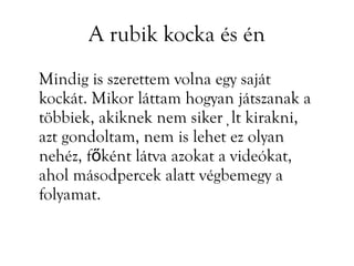 A rubik kocka és én
Mindig is szerettem volna egy saját
kockát. Mikor láttam hogyan játszanak a
többiek, akiknek nem sikerült kirakni,
azt gondoltam, nem is lehet ez olyan
nehéz, főként látva azokat a videókat,
ahol másodpercek alatt végbemegy a
folyamat.
 