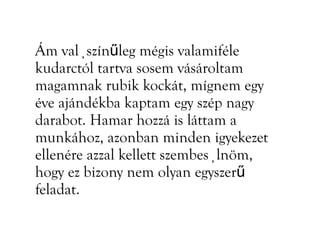 Ám valüszínűleg mégis valamiféle
kudarctól tartva sosem vásároltam
magamnak rubik kockát, mígnem egy
éve ajándékba kaptam egy szép nagy
darabot. Hamar hozzá is láttam a
munkához, azonban minden igyekezet
ellenére azzal kellett szembesülnöm,
hogy ez bizony nem olyan egyszerű
feladat.
 