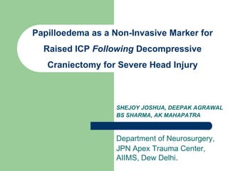 Papilloedema as a Non-Invasive Marker for Raised ICP Following Decompressive Craniectomy for Severe Head Injury SHEJOY JOSHUA, DEEPAK AGRAWAL BS SHARMA, AK MAHAPATRA Department of Neurosurgery, JPN Apex Trauma Center, AIIMS, Dew Delhi. 
