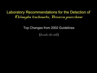 Laboratory Recommendations for the Detection of
Chlamydia trachomatis, Neisseria gonorrhoeae
Top Changes from 2002 Guidelines
(besides the title)
 