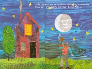 Porém, por mais que se esticasse, não conseguia tocar-lhe.
“Papá, por favor, apanha-me a lua”, disse a Mónica..