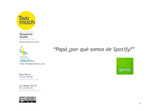 www.twomuchrs.com



                            “Papá ¿por qué somos de Spotify?”

www.inteligenciaetica.com




Pepa Barral
Tel: 619 256 655
pepa@twomuchrs.com


Luis Miguel Barral
Tel: 616 104 246
luismi@twomuchrs.com
 