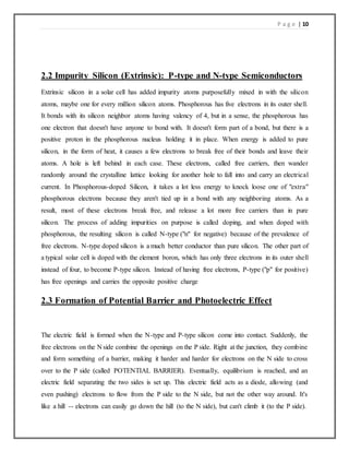 P a g e | 10
2.2 Impurity Silicon (Extrinsic): P-type and N-type Semiconductors
Extrinsic silicon in a solar cell has added impurity atoms purposefully mixed in with the silicon
atoms, maybe one for every million silicon atoms. Phosphorous has five electrons in its outer shell.
It bonds with its silicon neighbor atoms having valency of 4, but in a sense, the phosphorous has
one electron that doesn't have anyone to bond with. It doesn't form part of a bond, but there is a
positive proton in the phosphorous nucleus holding it in place. When energy is added to pure
silicon, in the form of heat, it causes a few electrons to break free of their bonds and leave their
atoms. A hole is left behind in each case. These electrons, called free carriers, then wander
randomly around the crystalline lattice looking for another hole to fall into and carry an electrical
current. In Phosphorous-doped Silicon, it takes a lot less energy to knock loose one of "extra"
phosphorous electrons because they aren't tied up in a bond with any neighboring atoms. As a
result, most of these electrons break free, and release a lot more free carriers than in pure
silicon. The process of adding impurities on purpose is called doping, and when doped with
phosphorous, the resulting silicon is called N-type ("n" for negative) because of the prevalence of
free electrons. N-type doped silicon is a much better conductor than pure silicon. The other part of
a typical solar cell is doped with the element boron, which has only three electrons in its outer shell
instead of four, to become P-type silicon. Instead of having free electrons, P-type ("p" for positive)
has free openings and carries the opposite positive charge
2.3 Formation of Potential Barrier and Photoelectric Effect
The electric field is formed when the N-type and P-type silicon come into contact. Suddenly, the
free electrons on the N side combine the openings on the P side. Right at the junction, they combine
and form something of a barrier, making it harder and harder for electrons on the N side to cross
over to the P side (called POTENTIAL BARRIER). Eventually, equilibrium is reached, and an
electric field separating the two sides is set up. This electric field acts as a diode, allowing (and
even pushing) electrons to flow from the P side to the N side, but not the other way around. It's
like a hill -- electrons can easily go down the hill (to the N side), but can't climb it (to the P side).
 