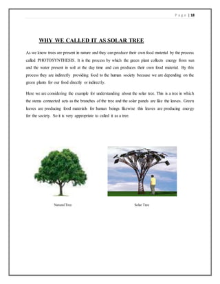 P a g e | 18
WHY WE CALLED IT AS SOLAR TREE
As we know trees are present in nature and they can produce their own food material by the process
called PHOTOSYNTHESIS. It is the process by which the green plant collects energy from sun
and the water present in soil at the day time and can produces their own food material. By this
process they are indirectly providing food to the human society because we are depending on the
green plants for our food directly or indirectly.
Here we are considering the example for understanding about the solar tree. This is a tree in which
the stems connected acts as the branches of the tree and the solar panels are like the leaves. Green
leaves are producing food materials for human beings likewise this leaves are producing energy
for the society. So it is very appropriate to called it as a tree.
Natural Tree Solar Tree
 
