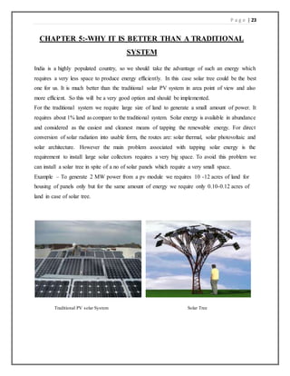 P a g e | 23
CHAPTER 5:-WHY IT IS BETTER THAN A TRADITIONAL
SYSTEM
India is a highly populated country, so we should take the advantage of such an energy which
requires a very less space to produce energy efficiently. In this case solar tree could be the best
one for us. It is much better than the traditional solar PV system in area point of view and also
more efficient. So this will be a very good option and should be implemented.
For the traditional system we require large size of land to generate a small amount of power. It
requires about 1% land as compare to the traditional system. Solar energy is available in abundance
and considered as the easiest and cleanest means of tapping the renewable energy. For direct
conversion of solar radiation into usable form, the routes are: solar thermal, solar photovoltaic and
solar architecture. However the main problem associated with tapping solar energy is the
requirement to install large solar collectors requires a very big space. To avoid this problem we
can install a solar tree in spite of a no of solar panels which require a very small space.
Example – To generate 2 MW power from a pv module we requires 10 -12 acres of land for
housing of panels only but for the same amount of energy we require only 0.10-0.12 acres of
land in case of solar tree.
Traditional PV solar System Solar Tree
 