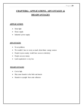 P a g e | 24
CHAPTER6:- APPLICATIONS, ADVANTAGES &
DISADVANTAGES
APPLICATION
 Street light
 House supply
 Industrial power supply
ADVANTAGES
 No air pollution
 We wouldn’t have to worry as much about future energy sources
 People in poor country would have access to electricity
 People can save money
 Land requirement is very less
DISADVANTAGES
 Cost is high
 May cause hazards to the birds and insects
 Hazards to eyesight from solar reflectors
 