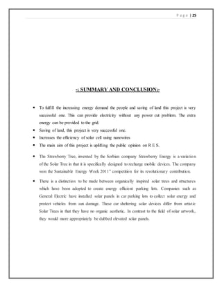 P a g e | 25
-: SUMMARY AND CONCLUSION:-
 To fulfill the increasing energy demand the people and saving of land this project is very
successful one. This can provide electricity without any power cut problem. The extra
energy can be provided to the grid.
 Saving of land, this project is very successful one.
 Increases the efficiency of solar cell using nanowires
 The main aim of this project is uplifting the public opinion on R E S.
 The Strawberry Tree, invented by the Serbian company Strawberry Energy is a variation
of the Solar Tree in that it is specifically designed to recharge mobile devices. The company
won the Sustainable Energy Week 2011” competition for its revolutionary contribution.
 There is a distinction to be made between organically inspired solar trees and structures
which have been adopted to create energy efficient parking lots. Companies such as
General Electric have installed solar panels in car parking lots to collect solar energy and
protect vehicles from sun damage. These car sheltering solar devices differ from artistic
Solar Trees in that they have no organic aesthetic. In contrast to the field of solar artwork,
they would more appropriately be dubbed elevated solar panels.
 