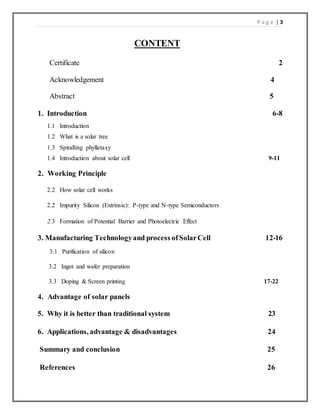 P a g e | 3
CONTENT
Certificate 2
Acknowledgement 4
Abstract 5
1. Introduction 6-8
1.1 Introduction
1.2 What is a solar tree
1.3 Spiralling phyllataxy
1.4 Introduction about solar cell 9-11
2. Working Principle
2.2 How solar cell works
2.2 Impurity Silicon (Extrinsic): P-type and N-type Semiconductors
2.3 Formation of Potential Barrier and Photoelectric Effect
3. Manufacturing Technologyand process ofSolarCell 12-16
3.1 Purification of silicon
3.2 Ingot and wafer preparation
3.3 Doping & Screen printing 17-22
4. Advantage of solar panels
5. Why it is better than traditional system 23
6. Applications, advantage & disadvantages 24
Summary and conclusion 25
References 26
 