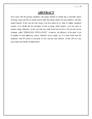 P a g e | 5
ABSTRACT
Now a days with the growing population and energy demand we should take a renewable option
of energy source and also we should keep in mind that energy should not cause pollution and other
natural hazards. In this case the solar energy is the best option for us. India is a highly populated
country, so we should take the advantage of such an energy which requires a very less space to
produce energy efficiently. In this case solar tree could be the best one for us. We can also use the
technique called “SPIRALLING PHYLLATAXY” to improve the efficiency of the plant. It can
be applied in street lightening system, industrial power supply etc. It is much better than the
traditional solar PV system in area point of view and also more efficient. So this will be a very
good option and should be implemented.
 