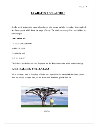 P a g e | 7
1.1 WHAT IS A SOLAR TREE
A solar tree is a decorative means of producing solar energy and also electricity. It uses multiple
no of solar panels which forms the shape of a tree. The panels are arranged in a tree fashion in a
tall tower/pole.
TREE stands for
T= TREE GENERATING
R=RENEWABLE
E=ENERGY and
E=ELECTRICITY
This is like a tree in structure and the panels are like leaves of the tree which produces energy.
1.3 SPIRALLING PHYLLATAXY
It is a technique used in designing of solar tree. It provides the way to help the lower panels
from the shadow of upper ones, so that it can track maximum power from sun.
Solar Tree
 