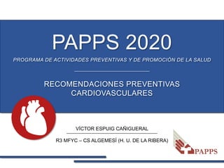 PAPPS 2020
VÍCTOR ESPUIG CAÑIGUERAL
R3 MFYC – CS ALGEMESÍ (H. U. DE LA RIBERA)
RECOMENDACIONES PREVENTIVAS
CARDIOVASCULARES
PROGRAMA DE ACTIVIDADES PREVENTIVAS Y DE PROMOCIÓN DE LA SALUD
 