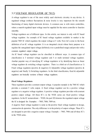 19
3.5 VOLTAGE REGULATOR (IC 7812)
A voltage regulator is one of the most widely used electronic circuitry in any device. A
regulated voltage (without fluctuations & noise levels) is very important for the smooth
functioning of many digital electronic devices. A common case is with micro controllers,
where a smooth regulated input voltage must be supplied for the micro controller to function
smoothly.
Voltage regulators are of different types. In this article, our interest is only with IC based
voltage regulator. An example of IC based voltage regulator available in market is the
popular 7805 IC which regulates the output voltage at 5 volts. Now let’s come to the basic
definition of an IC voltage regulator. It is an integrated circuit whose basic purpose is to
regulate the unregulated input voltage (definitely over a predefined range) and provide with a
constant, regulated output voltage.
An IC based voltage regulator can be classified in different ways. A common type of
classification is 3 terminal voltage regulator and 5 or multi terminal voltage regulator.
Another popular way of classifying IC voltage regulators is by identifying them as linear
voltage regulator & switching voltage regulator. There is a third set of classification as 1)
Fixed voltage regulators (positive & negative) 2) Adjustable voltage regulators (positive &
negative) and finally 3) Switching regulators. In the third classification, fixed & adjustable
regulators are basically versions of linear voltage regulators.
Fixed Voltage Regulators
These regulators provide a constant output voltage. A popular example is the 7805 IC which
provides a constant 5 volts output. A fixed voltage regulator can be a positive voltage
regulator or a negative voltage regulator. A positive voltage regulator provides with constant
positive output voltage. All those IC’s in the 78XX series are fixed positive voltage
regulators. In the IC nomenclature – 78XX; the part XX denotes the regulated output voltage
the IC is designed for. Examples: - 7805, 7806, 7809 etc.
A negative fixed voltage regulator is same as the positive fixed voltage regulator in design,
construction & operation. The only difference is in the polarity of output voltages. These IC’s
are designed to provide a negative output voltage. Example: - 7905, 7906 and all those IC’s
in the 79XX series.
 
