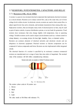 23
3.7 RESISTORS, POTENTIOMETER, CAPACITORS AND RELAY
3.7.1 Resistors (10K,1K & 100K)
A resistor is a passive two-terminal electrical component that implements electrical resistance
as a circuit element. Resistors act to reduce current flow, and, at the same time, act to lower
voltage levels within circuits. In electronic circuits, resistors are used to limit current flow, to
adjust signal levels, bias active elements, and terminate transmission lines among other uses.
High-power resistors, that can dissipate many watts of electrical power as heat, may be used
as part of motor controls, in power distribution systems, or as test loads for generators. Fixed
resistors have resistances that only change slightly with temperature, time or operating
voltage. Variable resistors can be used to adjust circuit elements (such as a volume control or
a lamp dimmer), or as sensing devices for heat, light, humidity, force, or chemical activity.
Resistors are common elements of electrical networks and electronic circuits and are
ubiquitous in electronic equipment. Practical resistors as discrete components can be
composed of various compounds and forms. Resistors are also implemented within integrated
circuits.
The electrical function of a resistor is specified by its resistance: common commercial
resistors are manufactured over a range of more than nine orders of magnitude. The nominal
value of the resistance will fall within a manufacturing tolerance.
Fig: - 16 – Resistance (1K)
The resistor colour codes in 1K resistor are:-
1. Brown
2. Black
3. Red
4. Gold
The value stands at 10k Ohms with tolerance 5%.
 
