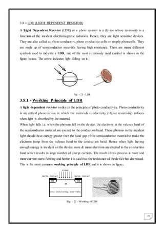 29
3.8 – LDR (LIGHT DEPENDENT RESISTOR)
A Light Dependent Resistor (LDR) or a photo resistor is a device whose resistivity is a
function of the incident electromagnetic radiation. Hence, they are light sensitive devices.
They are also called as photo conductors, photo conductive cells or simply photocells. They
are made up of semiconductor materials having high resistance. There are many different
symbols used to indicate a LDR, one of the most commonly used symbol is shown in the
figure below. The arrow indicates light falling on it.
Fig: - 21 - LDR
3.8.1 - Working Principle of LDR
A light dependent resistor works on the principle of photo conductivity. Photo conductivity
is an optical phenomenon in which the materials conductivity (Hence resistivity) reduces
when light is absorbed by the material.
When light falls i.e. when the photons fall on the device, the electrons in the valence band of
the semiconductor material are excited to the conduction band. These photons in the incident
light should have energy greater than the band gap of the semiconductor material to make the
electrons jump from the valence band to the conduction band. Hence when light having
enough energy is incident on the device more & more electrons are excited to the conduction
band which results in large number of charge carriers. The result of this process is more and
more current starts flowing and hence it is said that the resistance of the device has decreased.
This is the most common working principle of LDR and it is shown in figure.
Fig: - 22 – Working of LDR
 
