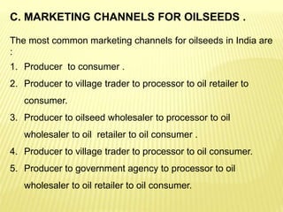C. MARKETING CHANNELS FOR OILSEEDS .
The most common marketing channels for oilseeds in India are
:
1. Producer to consumer .
2. Producer to village trader to processor to oil retailer to
consumer.
3. Producer to oilseed wholesaler to processor to oil
wholesaler to oil retailer to oil consumer .
4. Producer to village trader to processor to oil consumer.
5. Producer to government agency to processor to oil
wholesaler to oil retailer to oil consumer.
 