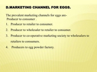 D.MARKETING CHANNEL FOR EGGS.
The prevalent marketing channels for eggs are-
Producer to consumer .
1. Producer to retailer to consumer.
2. Producer to wholesaler to retailer to consumer.
3. Producer to co-operative marketing society to wholesalers to
retailers to consumers.
4. Producers to egg powder factory.
 
